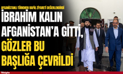 İbrahim Kalın Afganistan’a gitti, gözler bu başlığa çevrildi