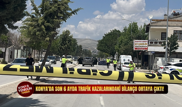Konya'da son 6 ayda trafik kazalarındaki bilanço ortaya çıktı!