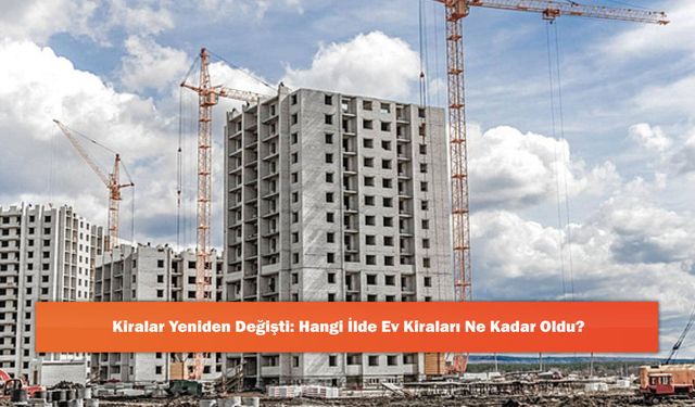 Kiralar Yeniden Değişti: Hangi İlde Ev Kiraları Ne Kadar Oldu?