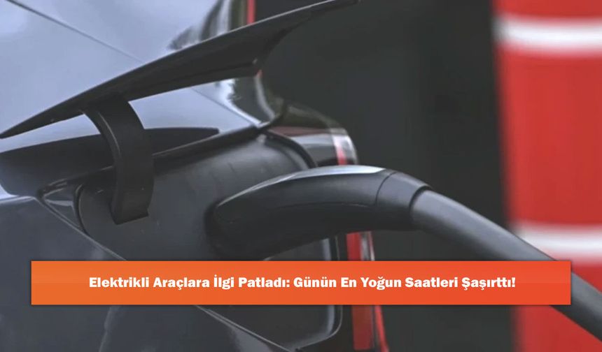 Elektrikli Araçlara İlgi Patladı: Günün En Yoğun Saatleri Şaşırttı!